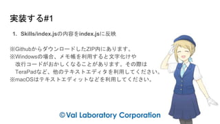 実装する#1
1. Skills/index.jsの内容をindex.jsに反映
※GithubからダウンロードしたZIP内にあります。
※Windowsの場合、メモ帳を利用すると文字化けや
改行コードがおかしくなることがあります。その際は
TeraPadなど、他のテキストエディタを利用してください。
※macOSはテキストエディットなどを利用してください。
 