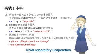 実装する#2
2. Webサービスのアクセスキーを書き換え
下記のkeycodeにWebサービスのアクセスキーを設定する
var key = "keycode";
3. extensionIdを書き換え
スキル登録時のExtension IDを設定する
var extensionId = "extensionId";
4. 更新分をHerokuに反映
HerokuのHello Worldで利用したコマンドと同様に下記を実行
> git add . && git commit -m “change”
> git push heroku master
 