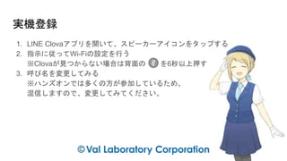 実機登録
1. LINE Clovaアプリを開いて、スピーカーアイコンをタップする
2. 指示に従ってWi-Fiの設定を行う
※Clovaが見つからない場合は背面の を6秒以上押す
3. 呼び名を変更してみる
※ハンズオンでは多くの方が参加しているため、
混信しますので、変更してみてください。
 