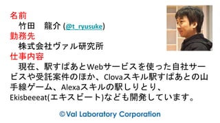 名前
竹田 龍介 (@t_ryusuke)
勤務先
株式会社ヴァル研究所
仕事内容
現在、駅すぱあとWebサービスを使った自社サー
ビスや受託案件のほか、Clovaスキル駅すぱあとの山
手線ゲーム、Alexaスキルの駅しりとり、
Ekisbeeeat(エキスビート)なども開発しています。
 