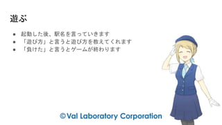 遊ぶ
● 起動した後、駅名を言っていきます
● 「遊び方」と言うと遊び方を教えてくれます
● 「負けた」と言うとゲームが終わります
 