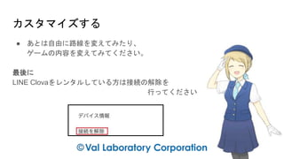 カスタマイズする
● あとは自由に路線を変えてみたり、
ゲームの内容を変えてみてください。
最後に
LINE Clovaをレンタルしている方は接続の解除を
行ってください
 