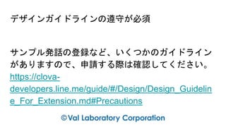 デザインガイドラインの遵守が必須
サンプル発話の登録など、いくつかのガイドライン
がありますので、申請する際は確認してください。
https://clova-
developers.line.me/guide/#/Design/Design_Guidelin
e_For_Extension.md#Precautions
 