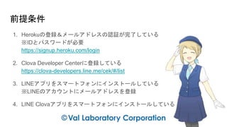 前提条件
1. Herokuの登録＆メールアドレスの認証が完了している
※IDとパスワードが必要
https://signup.heroku.com/login
2. Clova Developer Centerに登録している
https://clova-developers.line.me/cek/#/list
3. LINEアプリをスマートフォンにインストールしている
※LINEのアカウントにメールアドレスを登録
4. LINE Clovaアプリをスマートフォンにインストールしている
 