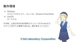 動作環境
● Windows
コマンドプロンプト、もしくは、Windows PowerShell
● macOS
ターミナル
その他、上記以外のUNIX端末エミュレータやLinexなど、
コマンドが打てる環境であれば、読み替えてください
 