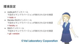 環境設定
● node.jsのインストール
下記のコマンドでバージョンが表示されるかを確認
> node -v
● Heroku CLIのインストール
下記のコマンドでバージョンが表示されるかを確認
> heroku -v
● Gitのインストール
下記のコマンドでバージョンが表示されるかを確認
> git --version
 