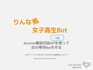 りんな
docomo雑談対話APIを使って
自分専用Botを作る
2016. 11. 14 LINE BOT AWARDS大説明会vol.01 LT
Koji Shiraishi
@shiraco
女子高生Bot
+α
http://connpass.com/event/44724/
 