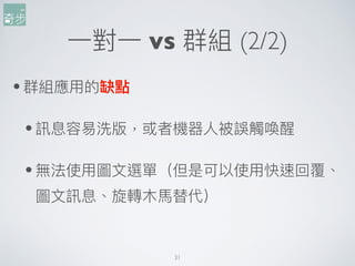 31
⼀一對⼀一 vs 群組 (2/2)
•群組應⽤用的缺點
•訊息容易易洗版，或者機器⼈人被誤觸喚醒
•無法使⽤用圖⽂文選單（但是可以使⽤用快速回覆、
圖⽂文訊息、旋轉⽊木⾺馬替代）
 