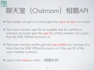 34
聊天室（Chatroom）相關API
• Get number of users in a room: gets the count of users in a room.
• Get room member user IDs (is available only for verified or
premium accounts): gets the user IDs of the members of a room
that the LINE Official Account is in.
• Get room member profile: gets the user profile of a member of a
room that the LINE Official Account is in if the user ID of the
room member is known.
• Leave room: leaves a room. （被踢出去）
 