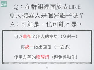 Q：在群組裡⾯面放⽀支LINE
聊天機器⼈人是個好點⼦子嗎？
A：可能是，也可能不是。
可以彙整全部⼈人的意⾒見見（多對⼀一）
再統⼀一做出回覆（⼀一對多）
使⽤用友善的喚醒詞（避免誤動作）
41
 