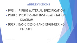 ABBREVIATIONS
 PMS : PIPING MATERIAL SPECIFICATION
 P&ID : PROCESS AND INSTRUMENTATION
DIAGRAM
 BDEP : BASIC DESIGN AND ENGINEERING
PACKAGE
3/27/2017Prepared by Hemant R Dharap 5
 