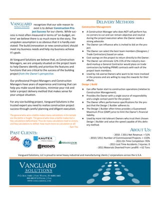 VANGUARD                                                                              DELIVERY METHODS
                      recognizes that our sole reason to
     SOLUTIONS
                      exist is to deliver Construction Pro-              Construction Management
                    ject Success for our clients. While suc-             ♦   A Construction Manager who does NOT self perform has
cess is most often measured in terms of ‘on-budget, on-                      no corners to cut and can remain objective and neutral
time’ we believe there is so much more to the story. The                     during the project execution when the Owner needs a
unspoken assumption is so obvious that it is hardly ever                     strong advocate.
stated: The build (renovation or new construction) should                ♦   The Owner can influence who is invited to bid on the pro-
                                                                             ject.
meet my business needs and help my business achieve
                                                                         ♦   The Owner can select the best team members (Designers /
it’s goals.
                                                                             Trade Contractors) based on value.
                                                                         ♦   Cost savings on the project to return directly to the Owner.
At Vanguard Solutions we believe that, as Construction                   ♦   The Owner can eliminate 12%-15% of the industry stan-
Managers, we are uniquely situated on the project team                       dard markup a General Contractor would place on trade
to help Owners identify and prioritize the features and                      contractors by holding PRIME contracts with each of the
functions that are critical to the success of the building                   project team members.
project from the Owner’s perspective.                                    ♦   Used by risk averse Owners who want to be more involved
                                                                             in the process and are willing to reap the rewards for their
Our professional Project Managers and Construction                           efforts.
Managers have years of experience and training that can                  Design | Build
help you make sound decisions, minimize your risk and                    ♦   Can offer faster start to construction operations (relative to
tailor a project delivery method that makes sense for                        Construction Management).
your unique situation.                                                   ♦   Provides the Owner with a single source of responsibility
                                                                             and a single contact point for the project.
For any size building project, Vanguard Solutions is the                 ♦   The Owner offers performance specifications for the pro-
trusted expert you need to realize construction project                      ject that the Design | Builder adheres to.
success through careful planning and diligent execution.                 ♦   The Design | Builder often times provides a Guaranteed
                                                                             Maximum Price (GMP) price to limit the Owner’s financial
The general who wins a battle makes many calculations in his temple          liability.
ere the battle is fought. The general who loses a battle makes but a     ♦   Used by more risk tolerant Owners who trust their chosen
few calculations beforehand. Thus do many calculations lead to victory       Design | Builder and value the speed capable of this deliv-
and few calculations to defeat: how much more no calculation at all!         ery method.
                                                            - Sun Tzu
                                                                                                                       ABOUT US:
PAST CLIENTS:                                                                                        - 2010 / 2011 Net Revenue: + 51%
                                                                               - 2010 / 2011 Number of Commissioned Projects: + 133%
                                                                                                       - 2011 On Time Completion: 95%
                                                                                                - 2011 Lost Time Accidents / Injuries: 0
                                                                                      - 2011 Materials Diverted From Landfill: + 62 Tons

        Vanguard Solutions, LLC is proud to serve heavy industrial and manufacturing clients / corporations across the U.S.A.



         VANGUARD
               S O LU T I O N S
       P.O. BOX 15683 | FORT WAYNE, IN 46885-5683
                800.480.9710 PHONE | FAX
                 WWW.VANGUARDSOL.COM
 