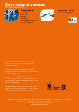 Electro mechanical components
Connection system for PCB’s

                                 PCB terminalblocks                                                                 RJ45 connection system
                                 •	Spring clamp                                                                     •	Modular jacks IP20, IP67
                                 •	Screw type
                                 •	Headers
                                 •	IDC blocks
                                 All types are solderable for THT
                                 and SMT or pluggable.




Heynen supplies a complete range of passive components:
resistors, capacitors and inductors as well as electro
mechanical components.


Our portfolio includes niche products like non-magnetic
components, precision test needles and very stable oscillators
as well as commodity lines.


We are specialized in design-in activities and offer a
dedicated logistical service. Our customers compliment us on
our high reliability of supply and flexibilities such as customer
specific barcode labelling.

                                                                                                        ISO 9001
We have an extensive and very loyal customer base. Most of our
                                                                                                        BUREAU VERITAS
customers are innovative organizations in the field of telecom,                                         Certification

medical, industrial, CATV, energy supply and military.




     Heynen bv P.O. Box 10 NL-6590 AA Gennep De Groote Heeze 11 NL-6598 AV Heijen The Netherlands t +31 (0)485 55 09 09 f +31 (0)485 55 09 00
                           Heynen nv Centrum-Zuid 3047 B-3530 Houthalen Belgium t +32 (0)11 60 09 09 f +32 (0)11 52 57 77
                                              Heynen GmbH Avenue Monterey 29 L-2163 Luxembourg
                                                      heynen@heynen.com www.heynen.com
 