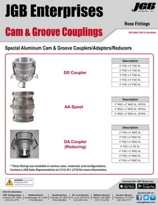 Hose Fittings
Cam & Groove Couplings
JGB Enterprises
Special Aluminum Cam & Groove Couplers/Adapters/Reducers
DA Coupler
(Reducing)
Description
2” FQC x 3” MQC AL.
3” FQC x 2” MQC AL.
3” FQC x 4” MQC AL.
4” FQC x 2” QC AL.
4” FQC x 3” MQC AL.
4” FQC x 6” MQC AL.
6” FQC x 4” MQC AL.
DD Coupler
Description
2” FQC x 2” FQC AL.
2” FQC x 3” FQC AL.
3” FQC x 3” FQC AL.
3” FQC x 4” FQC AL.
4” FQC x 4” FQC AL.
AA Spool
Description
2” MQC x 2” MQC AL. SPOOL
3” MQC x 3” MQC AL. SPOOL
4” MQC x 4” MQC AL. SPOOL
JGB
®
Headquarters
Liverpool, NY 13088
(315) 451-2770
Buffalo Branch
Cheektowaga, NY 14225
(716) 684-8224
Southeast Hub
Charlotte, NC 28273
(704) 588-9920
St. Louis Branch
St. Louis, MO 63123
(314) 487-3144
Williston Branch
Williston, ND 58801
(701) 774-2195
Houston Branch
Pasadena, TX 77503
(281) 930-7777
Click for directions:
Download the JGB®
Mobile App
Connect with us:
www.jgbhose.com
* These fittings are available in various sizes, materials, and configurations.
Contact a JGB Sales Representative at (315) 451-2770 for more information.
WARNING: Cancer and
Reproductive Harm -
www.P65Warnings.ca.gov
ISO 9001:2015 Certified
 