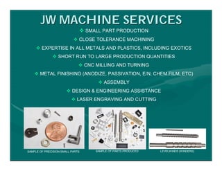 JW MACHINE SERVICES
                               SMALL PART PRODUCTION
                            CLOSE TOLERANCE MACHINING
      EXPERTISE IN ALL METALS AND PLASTICS, INCLUDING EXOTICS
               SHORT RUN TO LARGE PRODUCTION QUANTITIES
                               CNC MILLING AND TURNING
     METAL FINISHING (ANODIZE, PASSIVATION, E/N, CHEM FILM, ETC)
                                      ASSEMBLY
                        DESIGN & ENGINEERING ASSISTANCE
                           LASER ENGRAVING AND CUTTING




SAMPLE OF PRECISION SMALL PARTS     SAMPLE OF PARTS PRODUCED   LEVELWINDS (WINDERS)
 