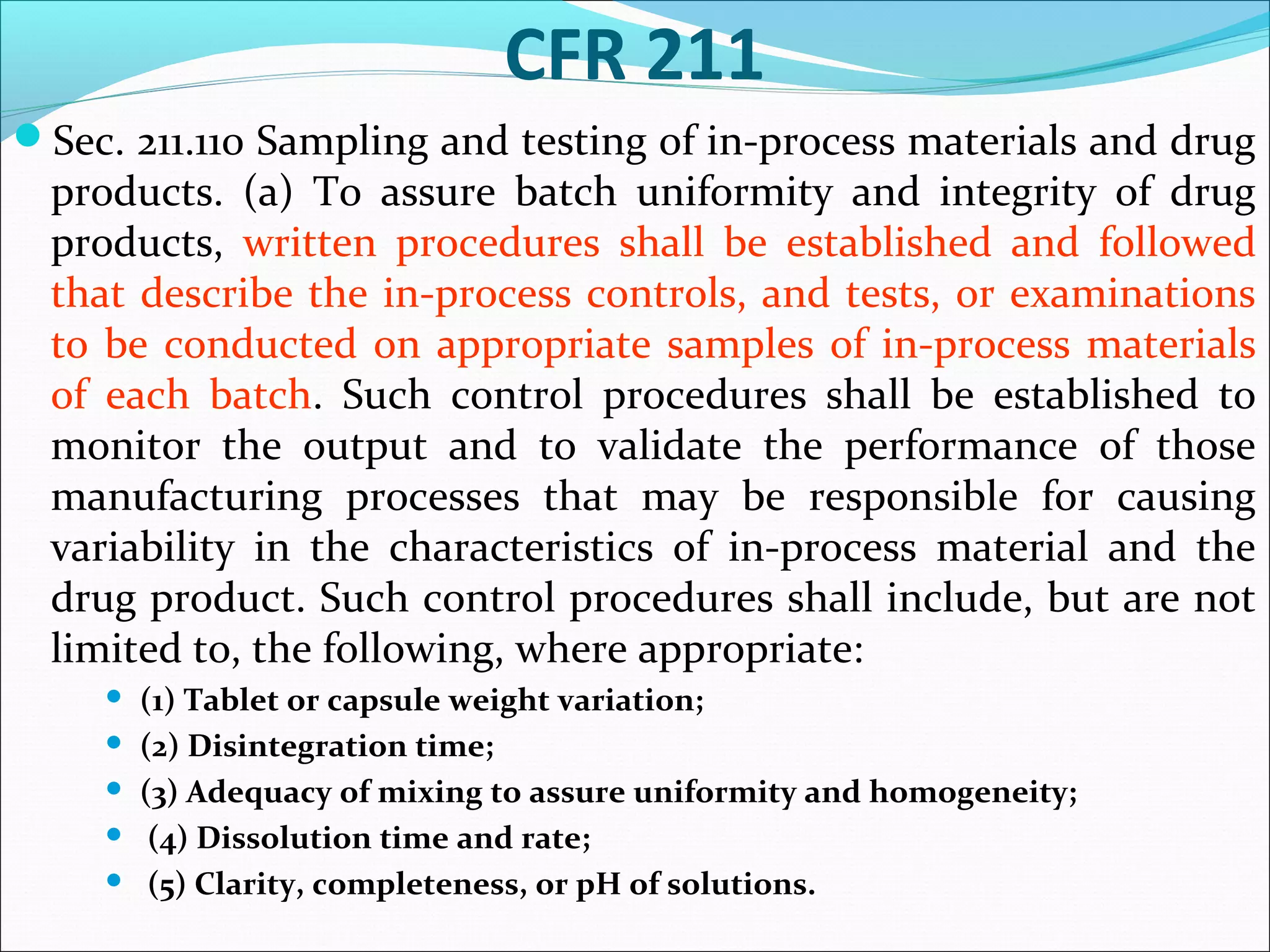 CFR 211
Sec. 211.110 Sampling and testing of in-process materials and drug

products. (a) To assure batch uniformity and integrity of drug
products, written procedures shall be established and followed
that describe the in-process controls, and tests, or examinations
to be conducted on appropriate samples of in-process materials
of each batch. Such control procedures shall be established to
monitor the output and to validate the performance of those
manufacturing processes that may be responsible for causing
variability in the characteristics of in-process material and the
drug product. Such control procedures shall include, but are not
limited to, the following, where appropriate:






(1) Tablet or capsule weight variation;
(2) Disintegration time;
(3) Adequacy of mixing to assure uniformity and homogeneity;
(4) Dissolution time and rate;
(5) Clarity, completeness, or pH of solutions.

 