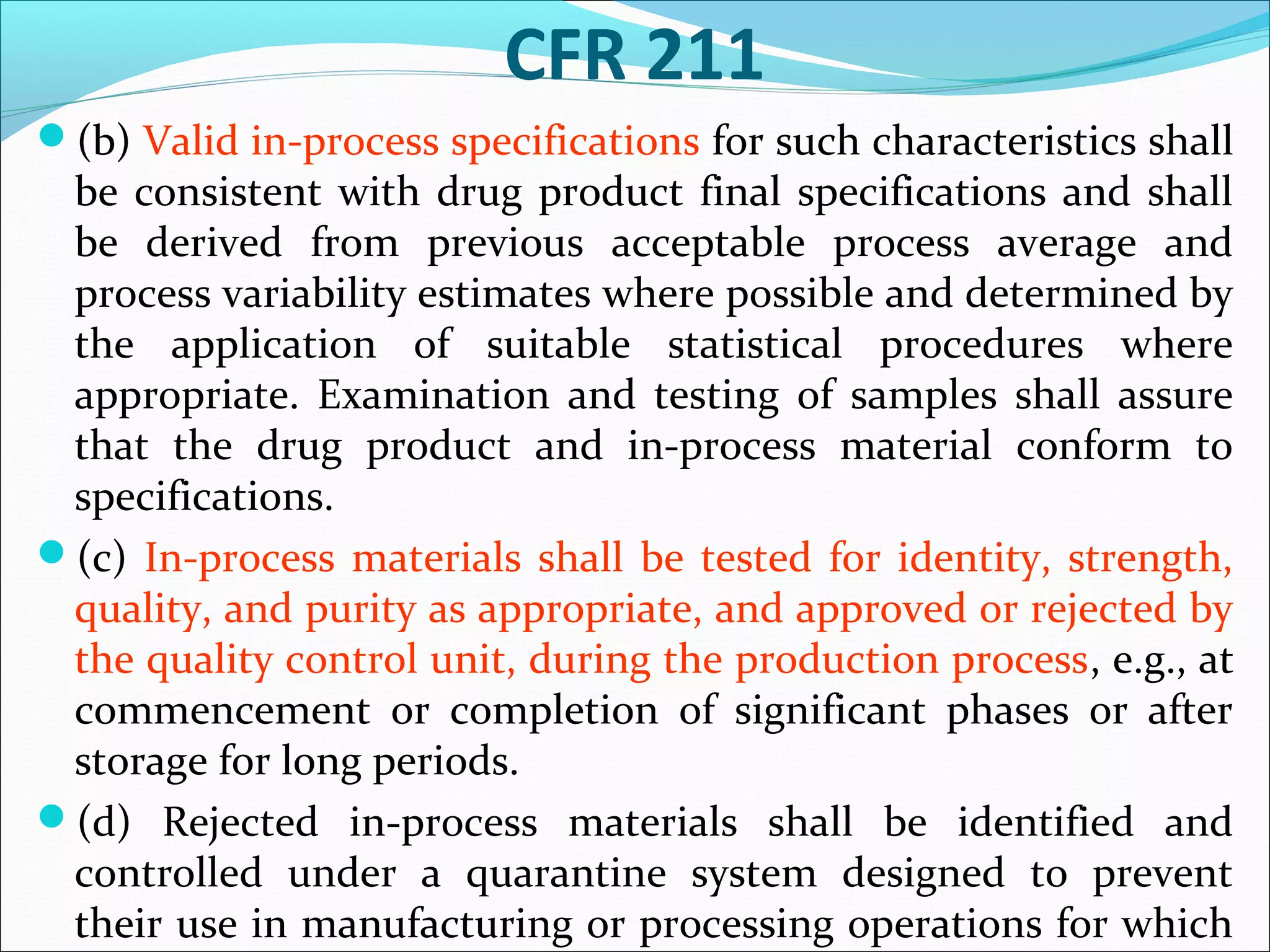 CFR 211
(b) Valid in-process specifications for such characteristics shall

be consistent with drug product final specifications and shall
be derived from previous acceptable process average and
process variability estimates where possible and determined by
the application of suitable statistical procedures where
appropriate. Examination and testing of samples shall assure
that the drug product and in-process material conform to
specifications.
(c) In-process materials shall be tested for identity, strength,
quality, and purity as appropriate, and approved or rejected by
the quality control unit, during the production process, e.g., at
commencement or completion of significant phases or after
storage for long periods.
(d) Rejected in-process materials shall be identified and
controlled under a quarantine system designed to prevent
their use in manufacturing or processing operations for which

 