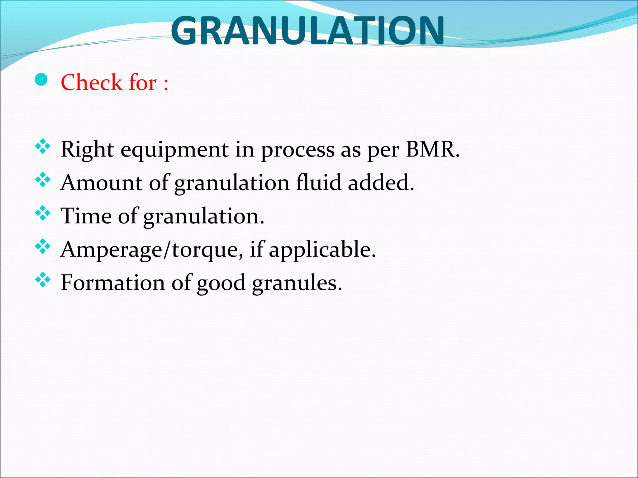 GRANULATION
 Check for :
 Right equipment in process as per BMR.
 Amount of granulation fluid added.
 Time of granulation.
 Amperage/torque, if applicable.
 Formation of good granules.

 