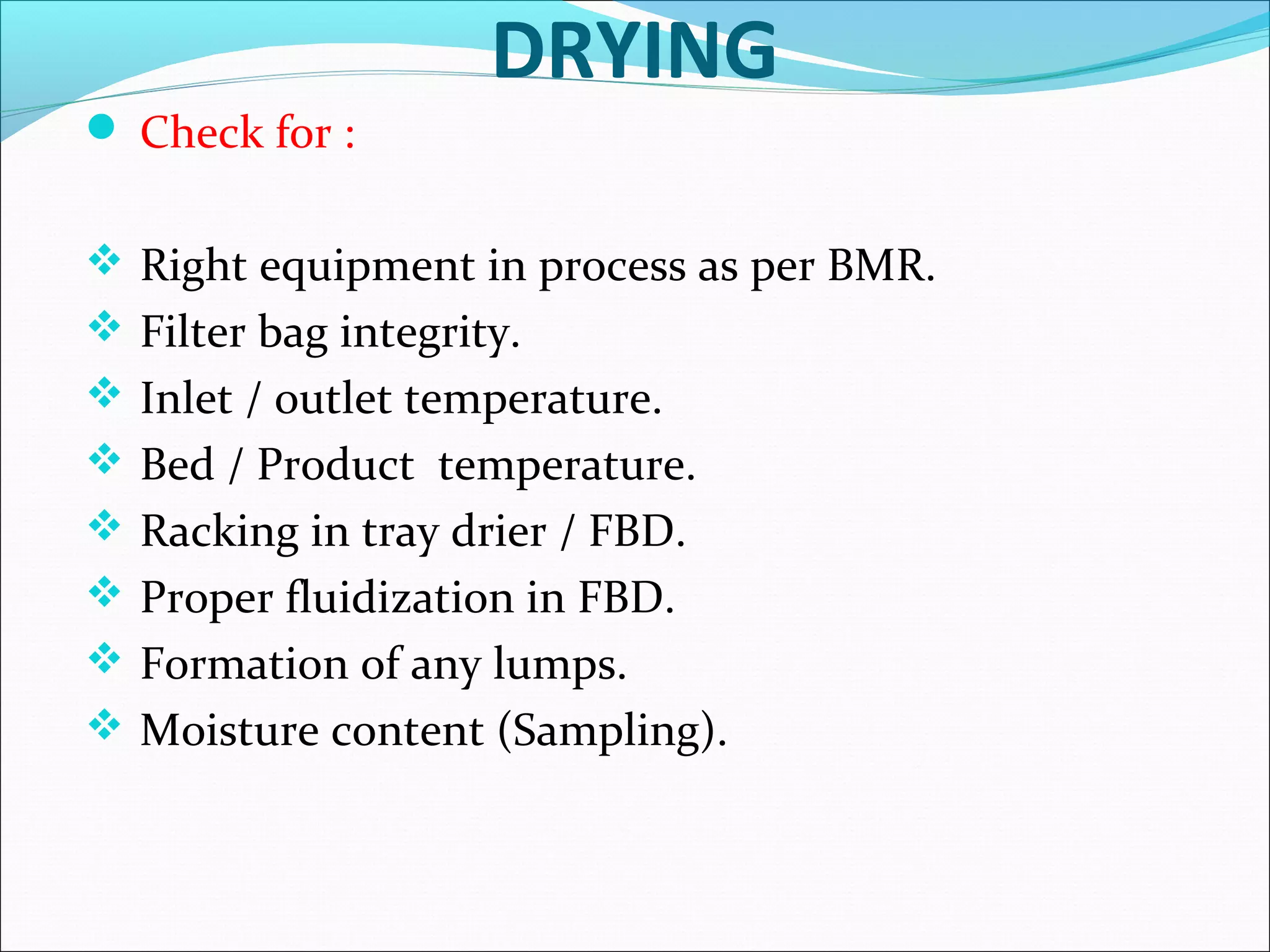 DRYING
 Check for :
 Right equipment in process as per BMR.
 Filter bag integrity.
 Inlet / outlet temperature.
 Bed / Product temperature.
 Racking in tray drier / FBD.
 Proper fluidization in FBD.
 Formation of any lumps.
 Moisture content (Sampling).

 