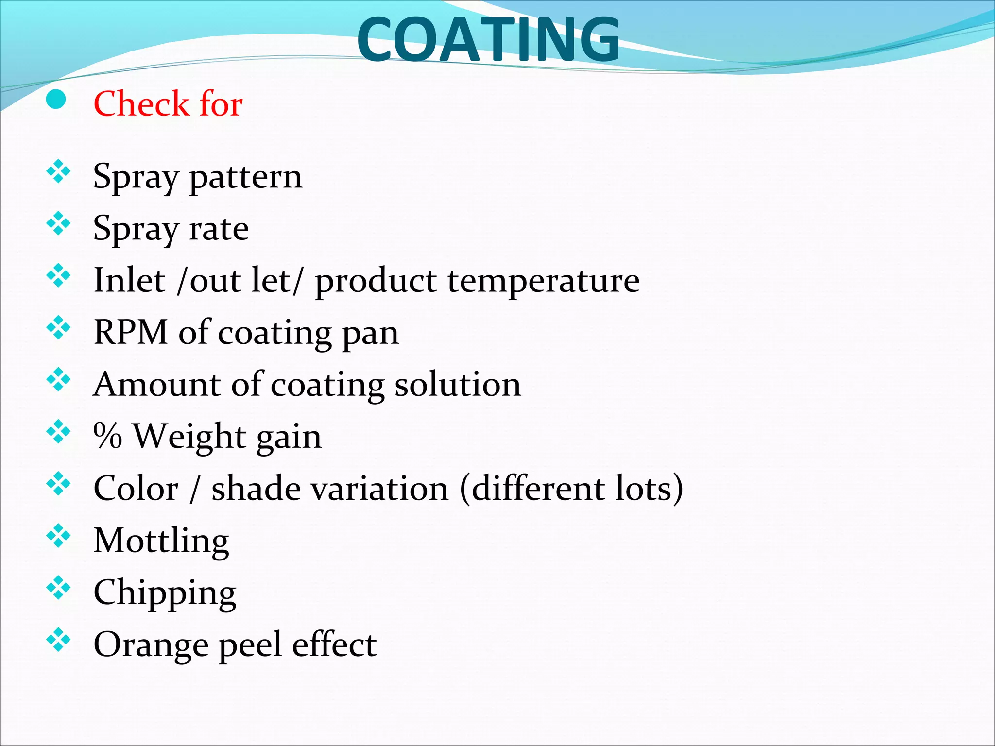 COATING
 Check for
 Spray pattern
 Spray rate
 Inlet /out let/ product temperature
 RPM of coating pan
 Amount of coating solution
 % Weight gain
 Color / shade variation (different lots)
 Mottling
 Chipping
 Orange peel effect

 