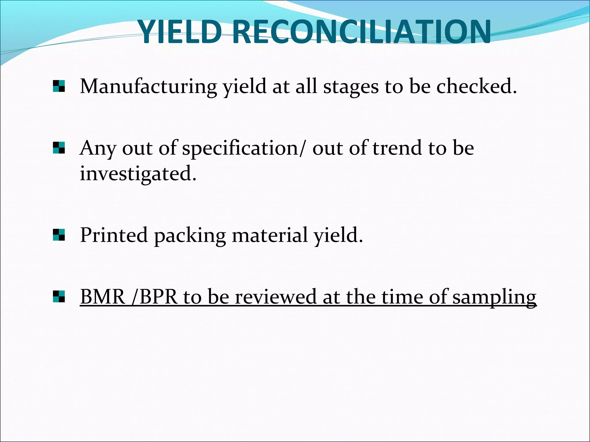 YIELD RECONCILIATION
Manufacturing yield at all stages to be checked.
Any out of specification/ out of trend to be
investigated.
Printed packing material yield.
BMR /BPR to be reviewed at the time of sampling

 