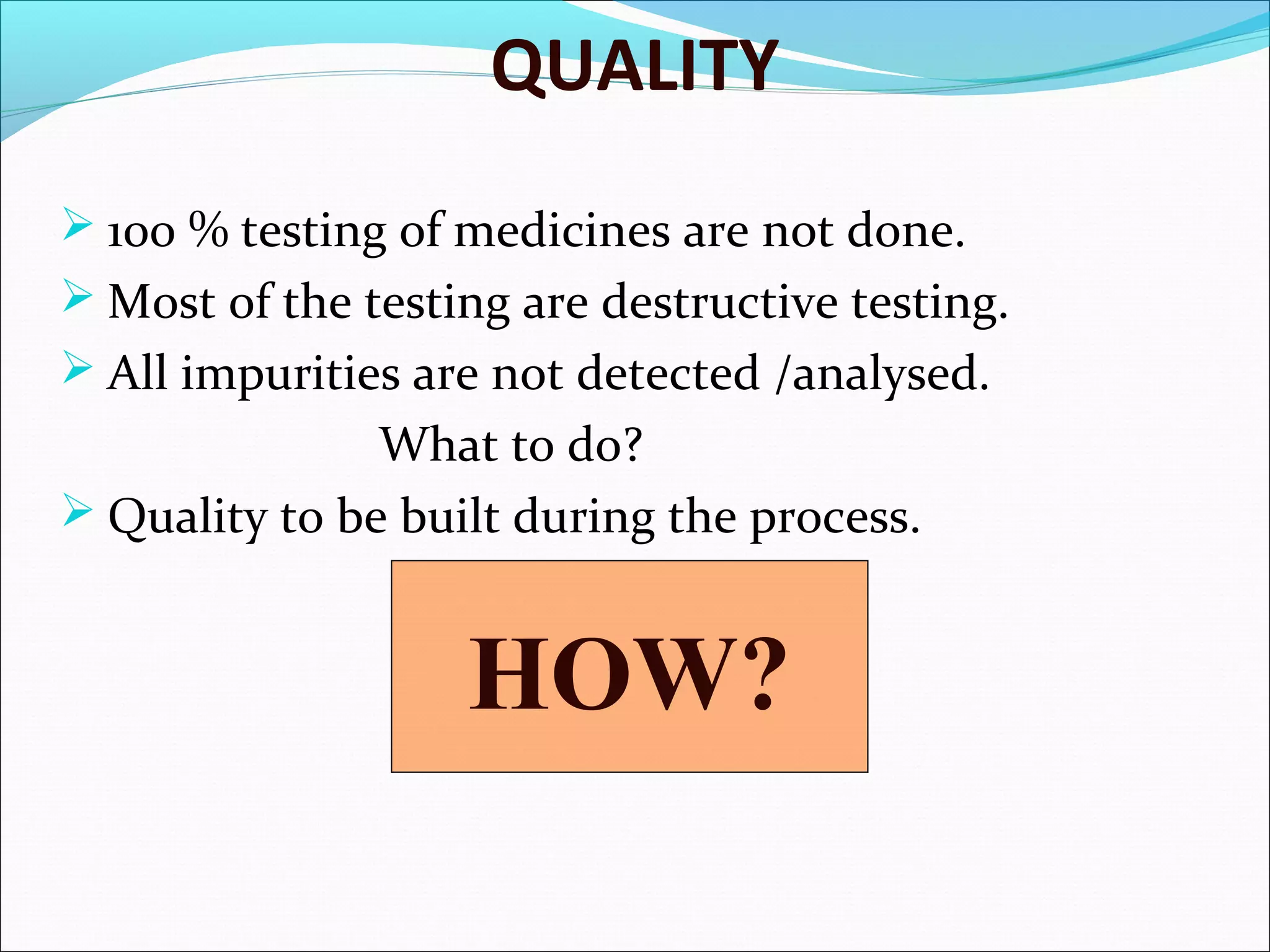 QUALITY
 100 % testing of medicines are not done.
 Most of the testing are destructive testing.
 All impurities are not detected /analysed.

What to do?
 Quality to be built during the process.

HOW?

 