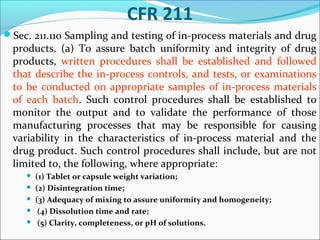 CFR 211
Sec. 211.110 Sampling and testing of in-process materials and drug

products. (a) To assure batch uniformity and integrity of drug
products, written procedures shall be established and followed
that describe the in-process controls, and tests, or examinations
to be conducted on appropriate samples of in-process materials
of each batch. Such control procedures shall be established to
monitor the output and to validate the performance of those
manufacturing processes that may be responsible for causing
variability in the characteristics of in-process material and the
drug product. Such control procedures shall include, but are not
limited to, the following, where appropriate:






(1) Tablet or capsule weight variation;
(2) Disintegration time;
(3) Adequacy of mixing to assure uniformity and homogeneity;
(4) Dissolution time and rate;
(5) Clarity, completeness, or pH of solutions.

 