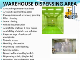 WAREHOUSE DISPENSING AREA
 Area and equipment cleanliness
 Area and equipment log cards
 Clean primary and secondary gowning
 Filter cleaning
 Status labeling
 Online documentation
 Availability of gloves & nose masks
 Availability of disinfectant solution
 Proper storage of actives and







execipients.
Material status.
Handling of materials
Dispensing Tools cleaning
Labeling details.
Balance calibration (log books).
Dispensing activity (log books).

 