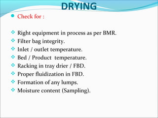 DRYING
 Check for :
 Right equipment in process as per BMR.
 Filter bag integrity.
 Inlet / outlet temperature.
 Bed / Product temperature.
 Racking in tray drier / FBD.
 Proper fluidization in FBD.
 Formation of any lumps.
 Moisture content (Sampling).

 