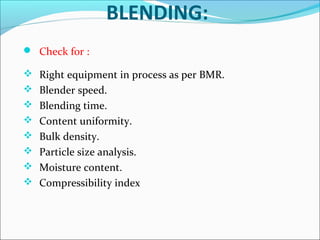 BLENDING:
 Check for :
 Right equipment in process as per BMR.
 Blender speed.
 Blending time.
 Content uniformity.
 Bulk density.
 Particle size analysis.
 Moisture content.
 Compressibility index

 