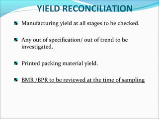 YIELD RECONCILIATION
Manufacturing yield at all stages to be checked.
Any out of specification/ out of trend to be
investigated.
Printed packing material yield.
BMR /BPR to be reviewed at the time of sampling

 