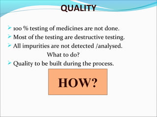QUALITY
 100 % testing of medicines are not done.
 Most of the testing are destructive testing.
 All impurities are not detected /analysed.

What to do?
 Quality to be built during the process.

HOW?

 
