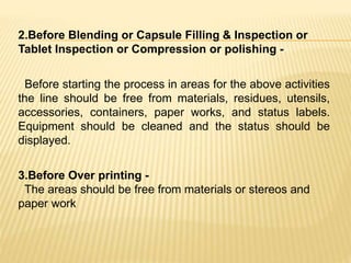 2.Before Blending or Capsule Filling & Inspection or
Tablet Inspection or Compression or polishing -
Before starting the process in areas for the above activities
the line should be free from materials, residues, utensils,
accessories, containers, paper works, and status labels.
Equipment should be cleaned and the status should be
displayed.
3.Before Over printing -
The areas should be free from materials or stereos and
paper work
 
