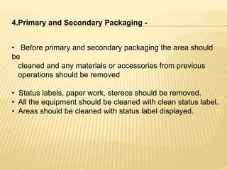 4.Primary and Secondary Packaging -
• Before primary and secondary packaging the area should
be
cleaned and any materials or accessories from previous
operations should be removed
• Status labels, paper work, stereos should be removed.
• All the equipment should be cleaned with clean status label.
• Areas should be cleaned with status label displayed.
 