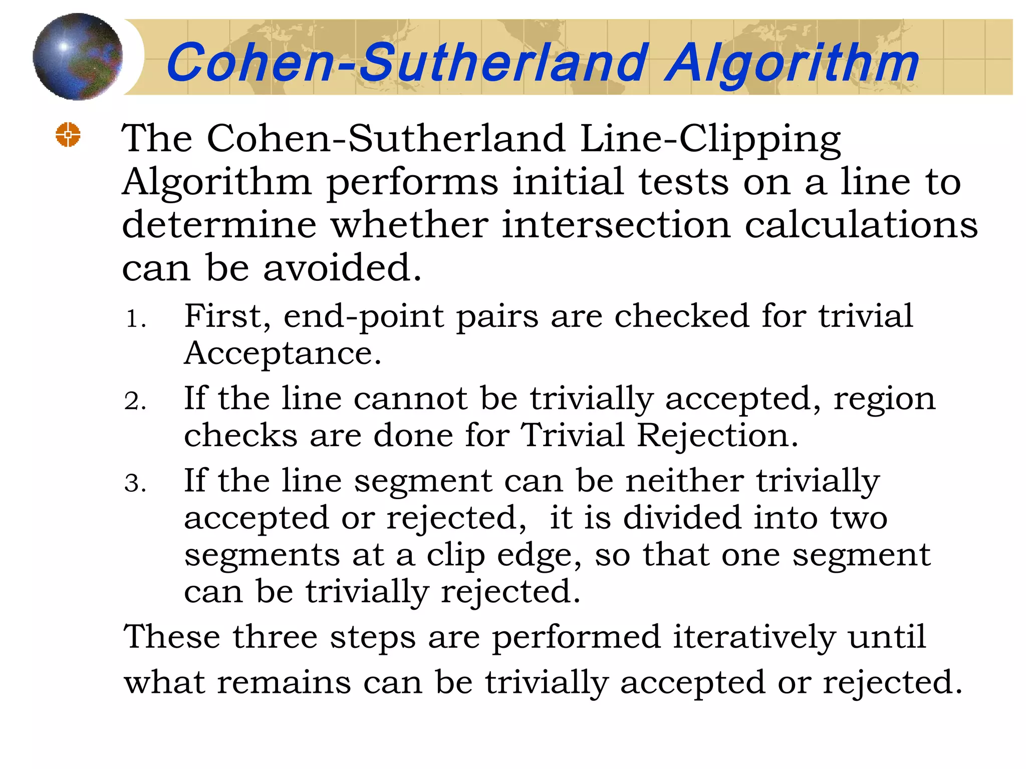 The Cohen-Sutherland Line-Clipping
Algorithm performs initial tests on a line to
determine whether intersection calculations
can be avoided.
1. First, end-point pairs are checked for trivial
Acceptance.
2. If the line cannot be trivially accepted, region
checks are done for Trivial Rejection.
3. If the line segment can be neither trivially
accepted or rejected, it is divided into two
segments at a clip edge, so that one segment
can be trivially rejected.
These three steps are performed iteratively until
what remains can be trivially accepted or rejected.
Cohen-Sutherland Algorithm
 