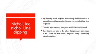 NicholL lee
nicholl Line
clipping
 By creating more regions around clip window the NLN
algorithm avoids multiple clipping on an individual line
segment.
 Out of 9 regions Only 3 regions would be Considered.
 If p1 lies in any one of the other 6 region , we can move
it to One of the three Regions using symmetry
transformation .
 