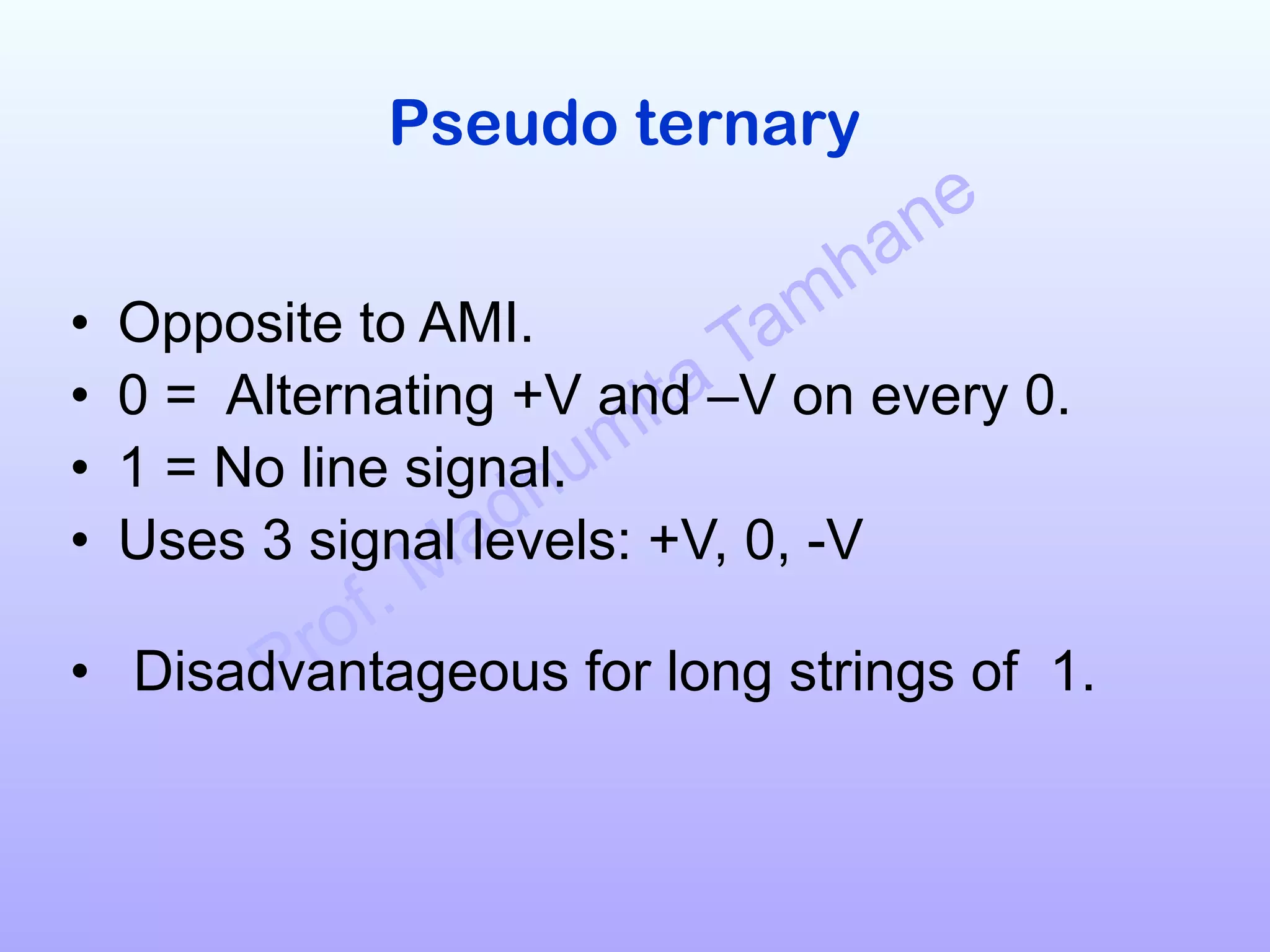 Prof. Madhumita Tamhane
Pseudo ternary
!
• Opposite to AMI.
• 0 = Alternating +V and –V on every 0.
• 1 = No line signal.
• Uses 3 signal levels: +V, 0, -V 
• Disadvantageous for long strings of 1. 
 
