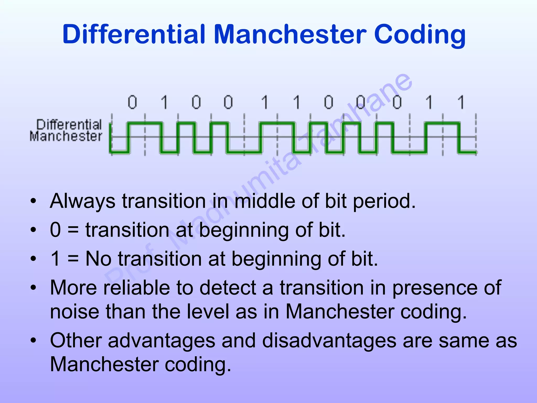 Prof. Madhumita Tamhane
Differential Manchester Coding
!
!
!
!
• Always transition in middle of bit period.
• 0 = transition at beginning of bit.
• 1 = No transition at beginning of bit.
• More reliable to detect a transition in presence of
noise than the level as in Manchester coding.
• Other advantages and disadvantages are same as
Manchester coding.
 