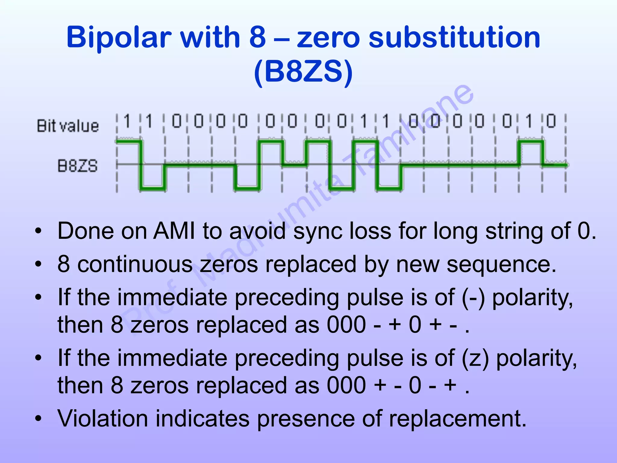Prof. Madhumita Tamhane
Bipolar with 8 – zero substitution
(B8ZS)!
!
!
!
• Done on AMI to avoid sync loss for long string of 0.
• 8 continuous zeros replaced by new sequence.
• If the immediate preceding pulse is of (-) polarity,
then 8 zeros replaced as 000 - + 0 + - .
• If the immediate preceding pulse is of (z) polarity,
then 8 zeros replaced as 000 + - 0 - + .
• Violation indicates presence of replacement.
 