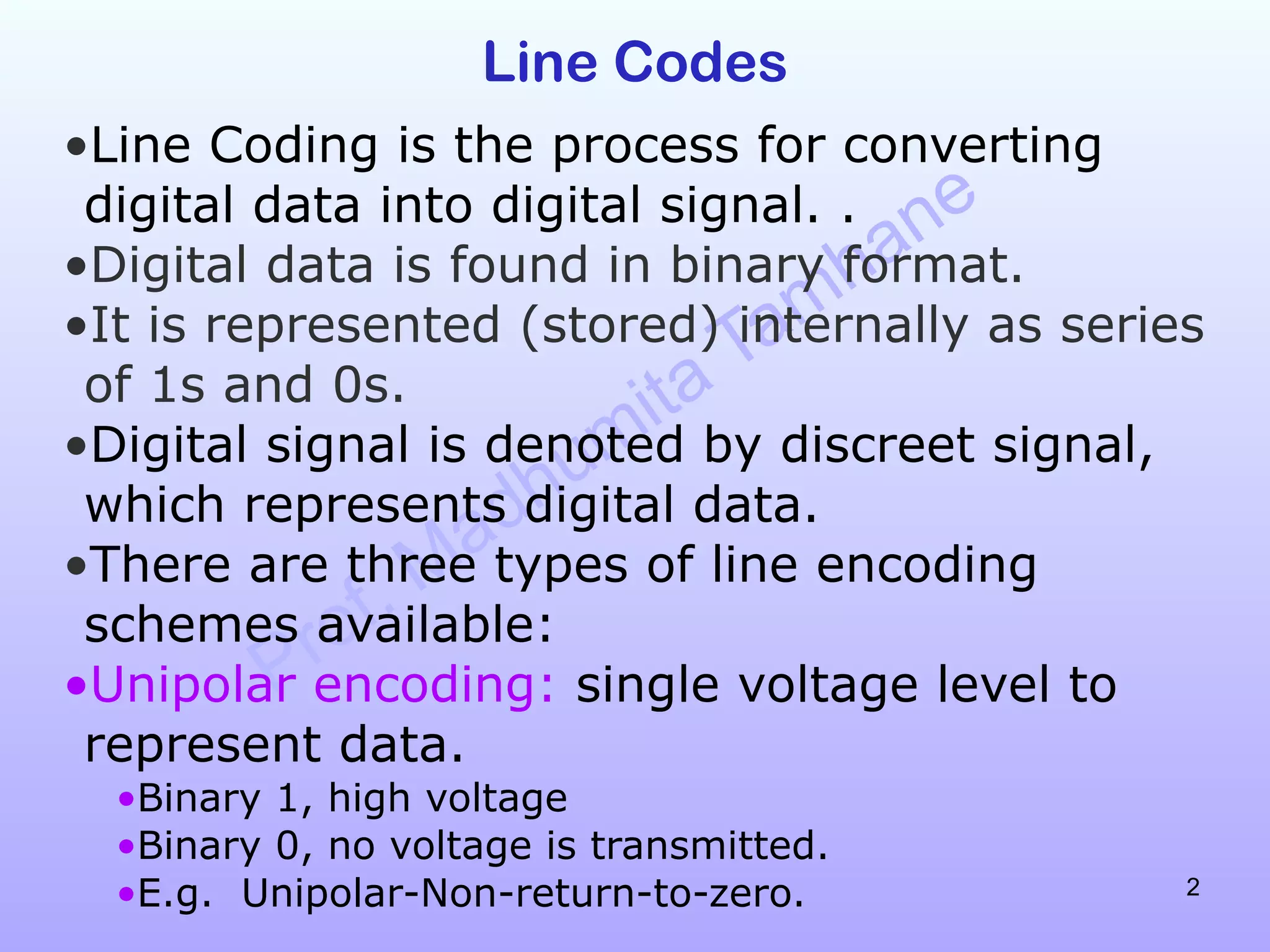 Prof. Madhumita Tamhane
2
Line Codes
•Line Coding is the process for converting
digital data into digital signal. .
•Digital data is found in binary format.
•It is represented (stored) internally as series
of 1s and 0s.
•Digital signal is denoted by discreet signal,
which represents digital data.
•There are three types of line encoding
schemes available:
•Unipolar encoding: single voltage level to
represent data.
•Binary 1, high voltage
•Binary 0, no voltage is transmitted.
•E.g. Unipolar-Non-return-to-zero.
 