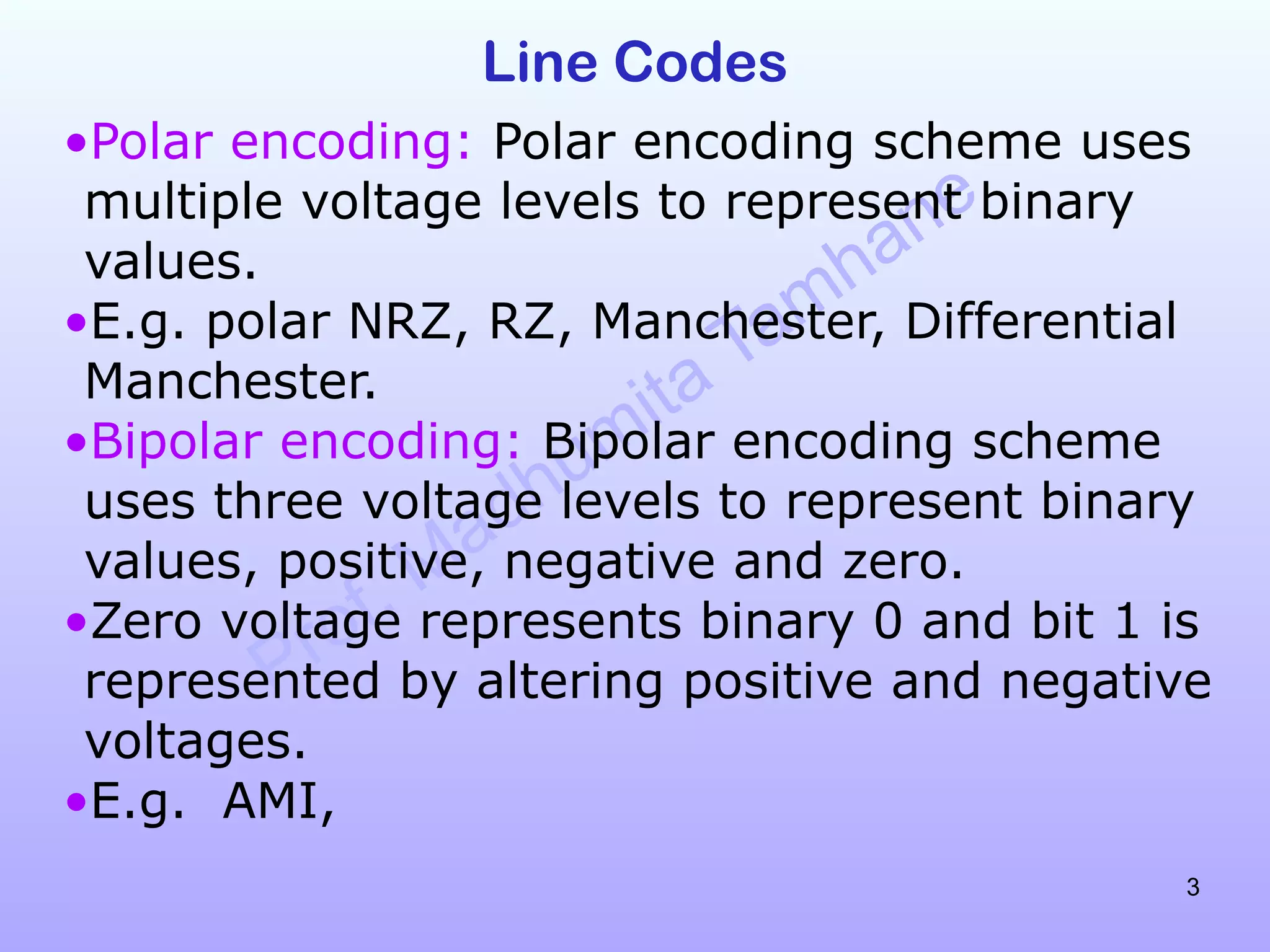Prof. Madhumita Tamhane
3
Line Codes
•Polar encoding: Polar encoding scheme uses
multiple voltage levels to represent binary
values.
•E.g. polar NRZ, RZ, Manchester, Differential
Manchester.
•Bipolar encoding: Bipolar encoding scheme
uses three voltage levels to represent binary
values, positive, negative and zero.
•Zero voltage represents binary 0 and bit 1 is
represented by altering positive and negative
voltages.
•E.g. AMI,
 