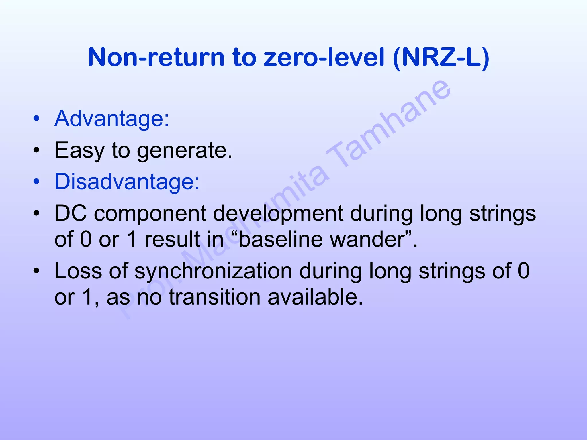 Prof. Madhumita Tamhane
Non-return to zero-level (NRZ-L)
• Advantage:
• Easy to generate.
• Disadvantage:
• DC component development during long strings
of 0 or 1 result in “baseline wander”.
• Loss of synchronization during long strings of 0
or 1, as no transition available.
 