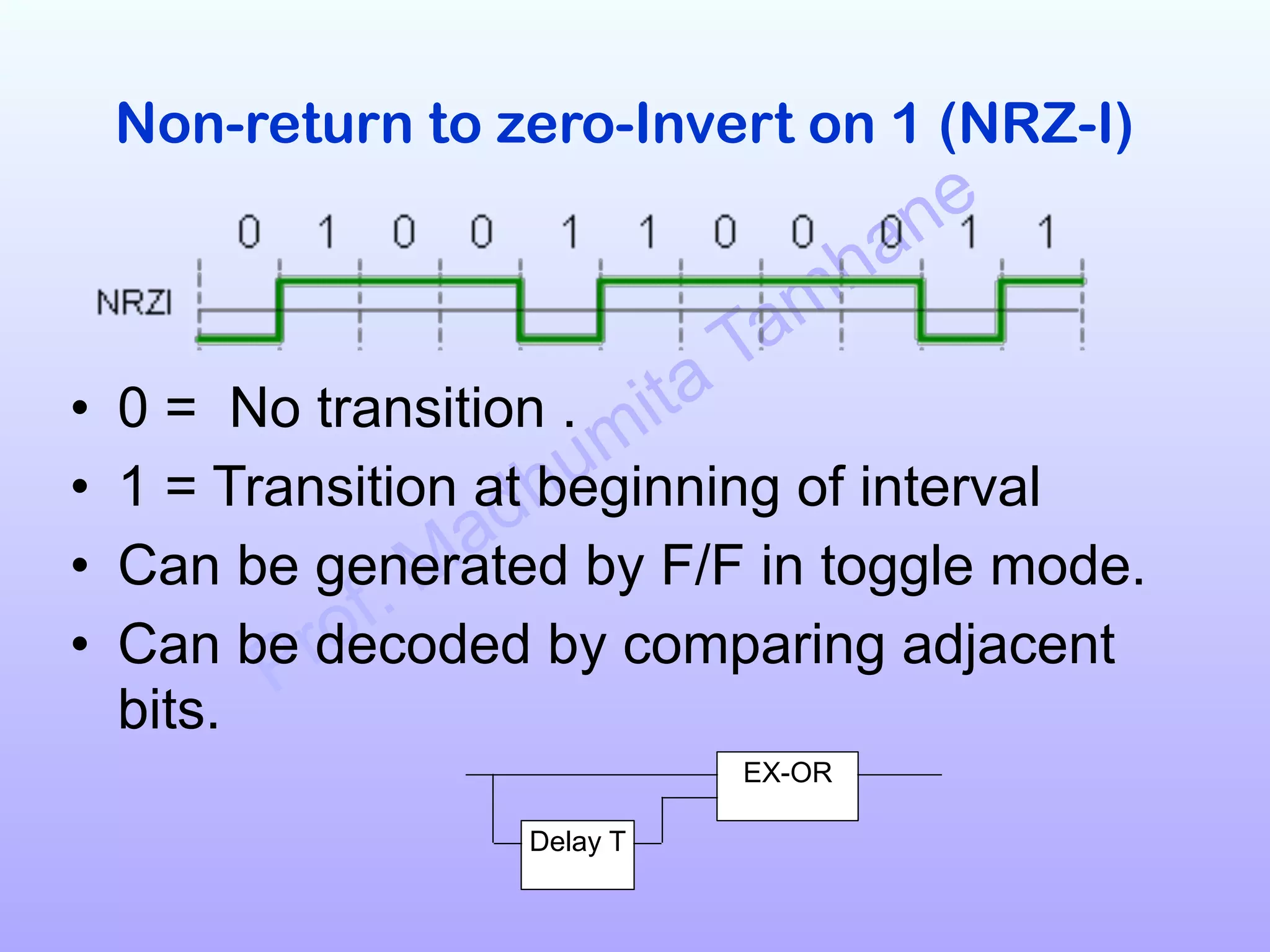 Prof. Madhumita Tamhane
Non-return to zero-Invert on 1 (NRZ-I)
!
!
• 0 = No transition .
• 1 = Transition at beginning of interval
• Can be generated by F/F in toggle mode.
• Can be decoded by comparing adjacent
bits.
EX-OR
Delay T
 