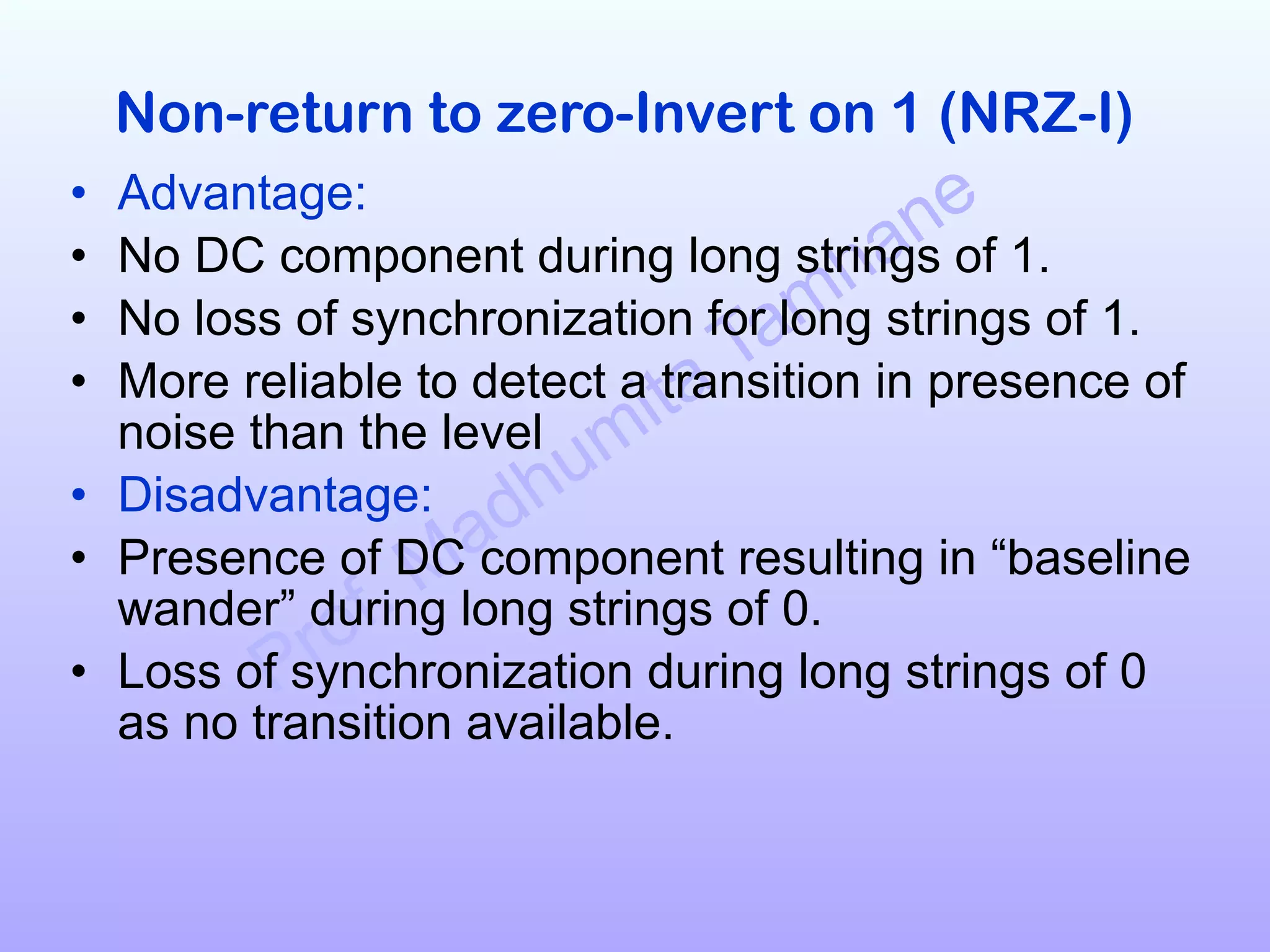 Prof. Madhumita Tamhane
Non-return to zero-Invert on 1 (NRZ-I)
• Advantage:
• No DC component during long strings of 1.
• No loss of synchronization for long strings of 1.
• More reliable to detect a transition in presence of
noise than the level
• Disadvantage:
• Presence of DC component resulting in “baseline
wander” during long strings of 0.
• Loss of synchronization during long strings of 0
as no transition available.
 