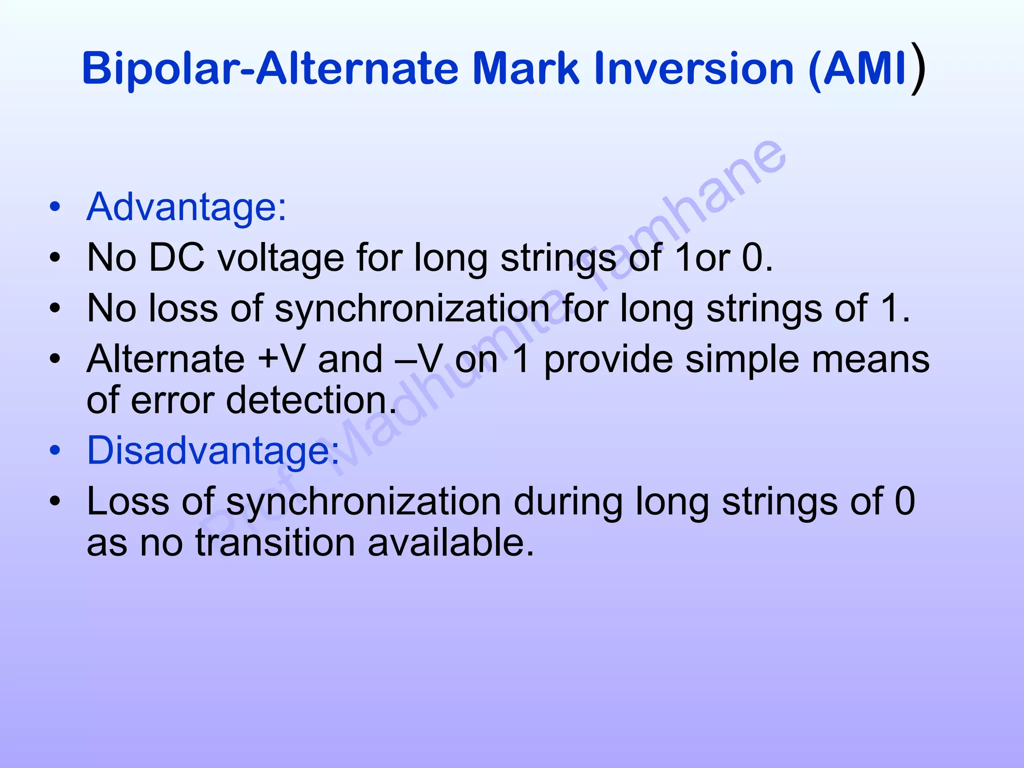 Prof. Madhumita Tamhane
Bipolar-Alternate Mark Inversion (AMI)
• Advantage:
• No DC voltage for long strings of 1or 0.
• No loss of synchronization for long strings of 1.
• Alternate +V and –V on 1 provide simple means
of error detection.
• Disadvantage:
• Loss of synchronization during long strings of 0
as no transition available.
 