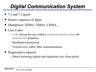 Digital Communication System
   7.1 and 7.2 (part)
   Source: sequence of digits
   Multiplexer: FDMA, TDMA, CDMA…
   Line Coder
    – Code chosen for use within a communications system for
      transmission purposes.
    – Baseband transmission
    – Twisted wire, cable, fiber communications
   Regenerative repeator
    – Detect incoming signals and regenerate new clean pulses



          EE 541/451 Fall 2006
 