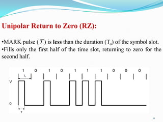 Unipolar Return to Zero (RZ):

•MARK pulse (Ƭ ) is less than the duration (To) of the symbol slot.
•Fills only the first half of the time slot, returning to zero for the
second half.




                                                                  11
 
