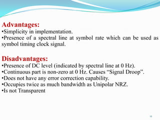 Advantages:
•Simplicity in implementation.
•Presence of a spectral line at symbol rate which can be used as
symbol timing clock signal.

Disadvantages:
•Presence of DC level (indicated by spectral line at 0 Hz).
•Continuous part is non-zero at 0 Hz. Causes “Signal Droop”.
•Does not have any error correction capability.
•Occupies twice as much bandwidth as Unipolar NRZ.
•Is not Transparent



                                                               12
 