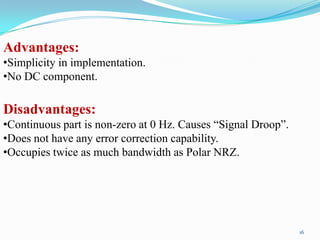Advantages:
•Simplicity in implementation.
•No DC component.

Disadvantages:
•Continuous part is non-zero at 0 Hz. Causes “Signal Droop”.
•Does not have any error correction capability.
•Occupies twice as much bandwidth as Polar NRZ.




                                                               16
 