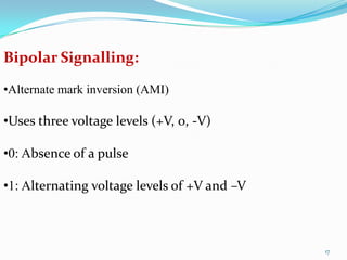 Bipolar Signalling:

•Alternate mark inversion (AMI)

•Uses three voltage levels (+V, 0, -V)

•0: Absence of a pulse

•1: Alternating voltage levels of +V and –V



                                              17
 